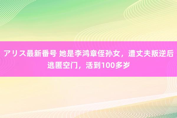 アリス最新番号 她是李鸿章侄孙女，遭丈夫叛逆后逃匿空门，活到100多岁