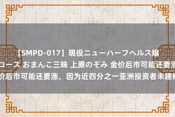 【SMPD-017】現役ニューハーフヘルス嬢 女だらけのスペシャルコース おまんこ三昧 上原のぞみ 金价后市可能还要涨，因为近四分之一亚洲投资者未建树任何黄金