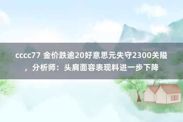 cccc77 金价跌逾20好意思元失守2300关隘，分析师：头肩面容表现料进一步下降