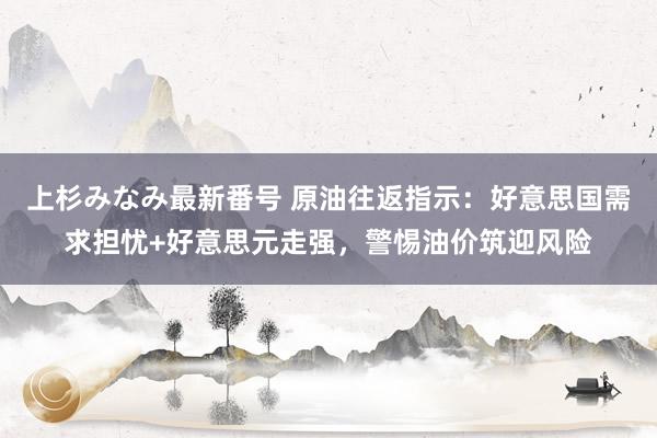 上杉みなみ最新番号 原油往返指示：好意思国需求担忧+好意思元走强，警惕油价筑迎风险