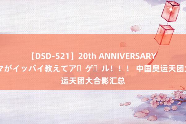 【DSD-521】20th ANNIVERSARY 50人のママがイッパイ教えてア・ゲ・ル！！！ 中国奥运天团大合影汇总