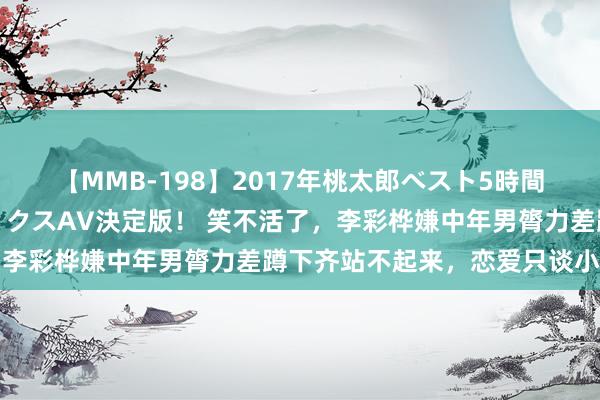 【MMB-198】2017年桃太郎ベスト5時間！これが見納めパラドックスAV決定版！ 笑不活了，李彩桦嫌中年男膂力差蹲下齐站不起来，恋爱只谈小鲜肉