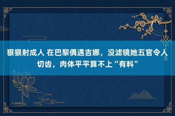 狠狠射成人 在巴黎偶遇吉娜，没滤镜她五官令人切齿，肉体平平算不上“有料”