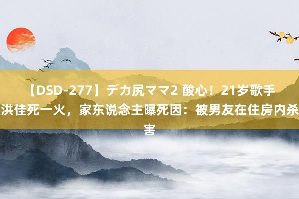 【DSD-277】デカ尻ママ2 酸心！21岁歌手张洪佳死一火，家东说念主曝死因：被男友在住房内杀害