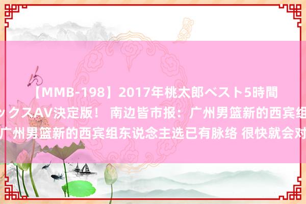 【MMB-198】2017年桃太郎ベスト5時間！これが見納めパラドックスAV決定版！ 南边皆市报：广州男篮新的西宾组东说念主选已有脉络 很快就会对外公布