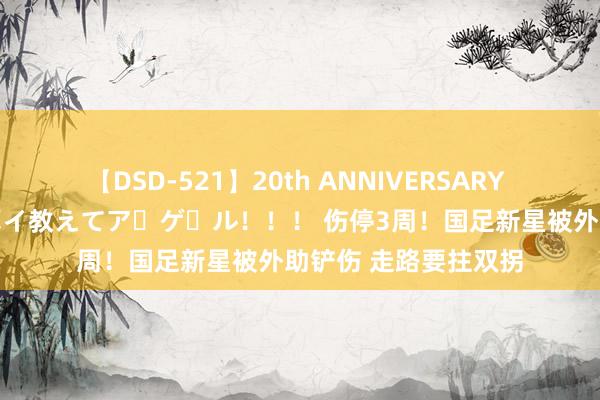 【DSD-521】20th ANNIVERSARY 50人のママがイッパイ教えてア・ゲ・ル！！！ 伤停3周！国足新星被外助铲伤 走路要拄双拐