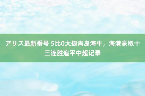 アリス最新番号 5比0大捷青岛海牛，海港豪取十三连胜追平中超记录