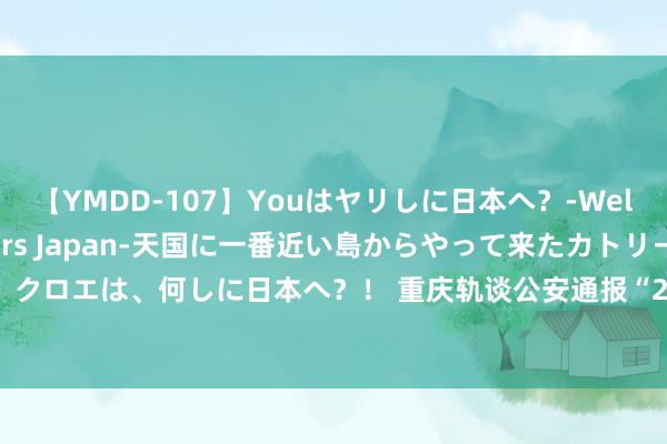 【YMDD-107】Youはヤリしに日本へ？‐Welcome to sex lovers Japan‐天国に一番近い島からやって来たカトリーヌ・クロエは、何しに日本へ？！ 重庆轨谈公安通报“22岁男人在列车上猥亵女乘客”：被行拘13日