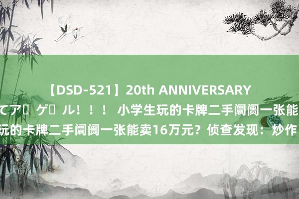 【DSD-521】20th ANNIVERSARY 50人のママがイッパイ教えてア・ゲ・ル！！！ 小学生玩的卡牌二手阛阓一张能卖16万元？侦查发现：炒作！