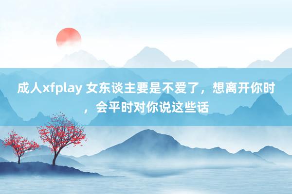 成人xfplay 女东谈主要是不爱了，想离开你时，会平时对你说这些话