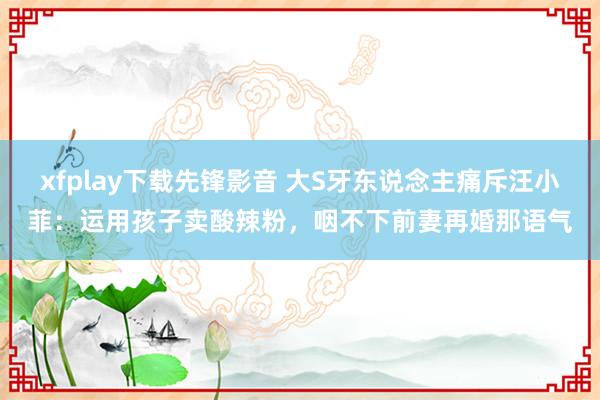 xfplay下载先锋影音 大S牙东说念主痛斥汪小菲：运用孩子卖酸辣粉，咽不下前妻再婚那语气