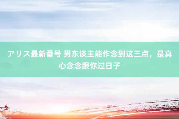 アリス最新番号 男东谈主能作念到这三点，是真心念念跟你过日子