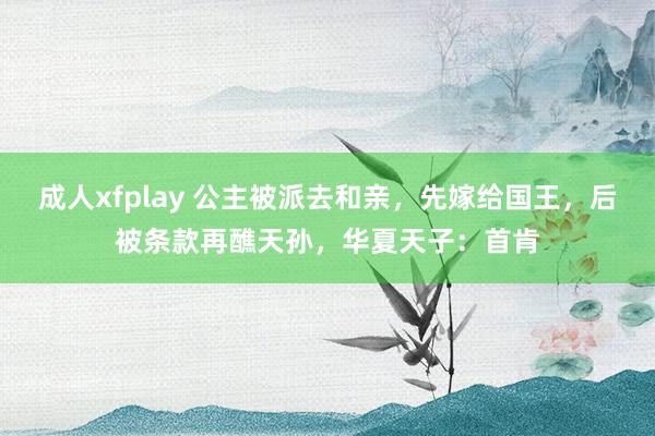 成人xfplay 公主被派去和亲，先嫁给国王，后被条款再醮天孙，华夏天子：首肯