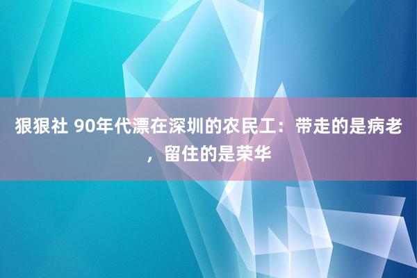 狠狠社 90年代漂在深圳的农民工：带走的是病老，留住的是荣华