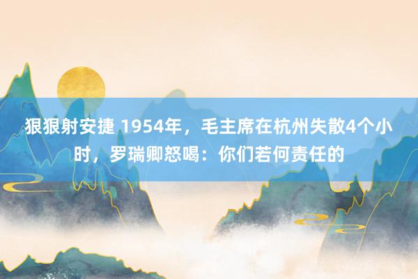 狠狠射安捷 1954年，毛主席在杭州失散4个小时，罗瑞卿怒喝：你们若何责任的