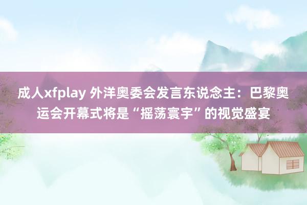 成人xfplay 外洋奥委会发言东说念主：巴黎奥运会开幕式将是“摇荡寰宇”的视觉盛宴