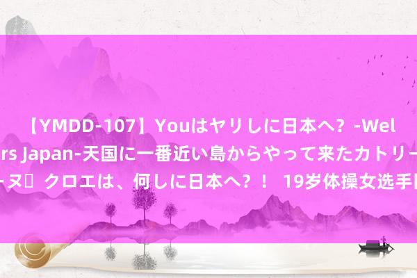 【YMDD-107】Youはヤリしに日本へ？‐Welcome to sex lovers Japan‐天国に一番近い島からやって来たカトリーヌ・クロエは、何しに日本へ？！ 19岁体操女选手因抽烟喝酒退出巴黎奥运，日自己言啧啧