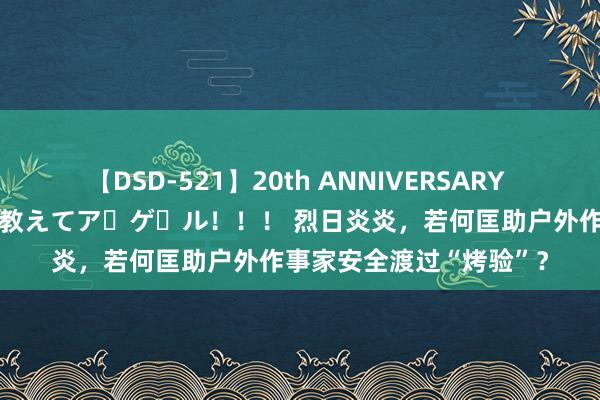 【DSD-521】20th ANNIVERSARY 50人のママがイッパイ教えてア・ゲ・ル！！！ 烈日炎炎，若何匡助户外作事家安全渡过“烤验”？