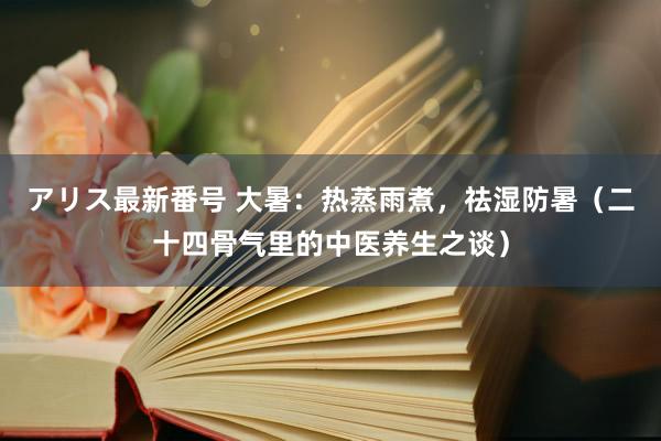 アリス最新番号 大暑：热蒸雨煮，祛湿防暑（二十四骨气里的中医养生之谈）