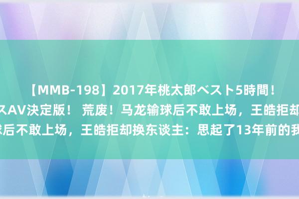 【MMB-198】2017年桃太郎ベスト5時間！これが見納めパラドックスAV決定版！ 荒废！马龙输球后不敢上场，王皓拒却换东谈主：思起了13年前的我方？