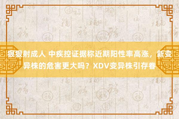 狠狠射成人 中疾控证据称近期阳性率高涨，新变异株的危害更大吗？XDV变异株引存眷