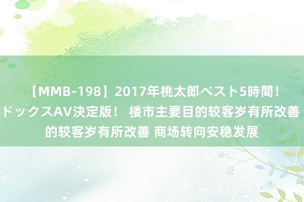 【MMB-198】2017年桃太郎ベスト5時間！これが見納めパラドックスAV決定版！ 楼市主要目的较客岁有所改善 商场转向安稳发展