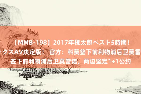 【MMB-198】2017年桃太郎ベスト5時間！これが見納めパラドックスAV決定版！ 官方：科莫签下前利物浦后卫莫雷诺，两边坚定1+1公约