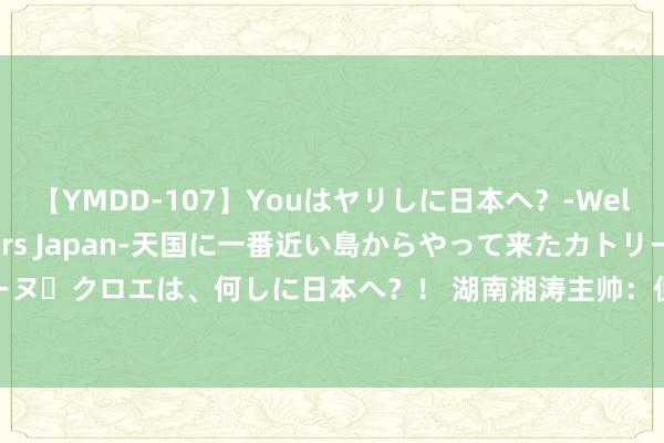 【YMDD-107】Youはヤリしに日本へ？‐Welcome to sex lovers Japan‐天国に一番近い島からやって来たカトリーヌ・クロエは、何しに日本へ？！ 湖南湘涛主帅：但愿新球员和全队共同奋发拿下广西蓝航