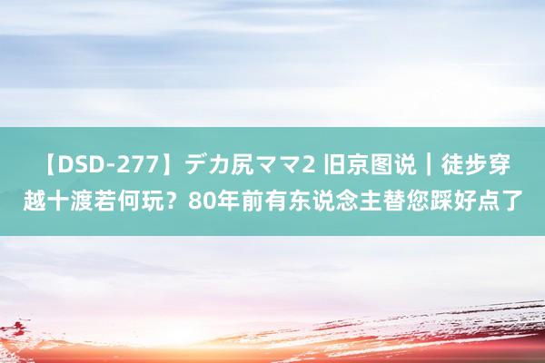 【DSD-277】デカ尻ママ2 旧京图说｜徒步穿越十渡若何玩？80年前有东说念主替您踩好点了