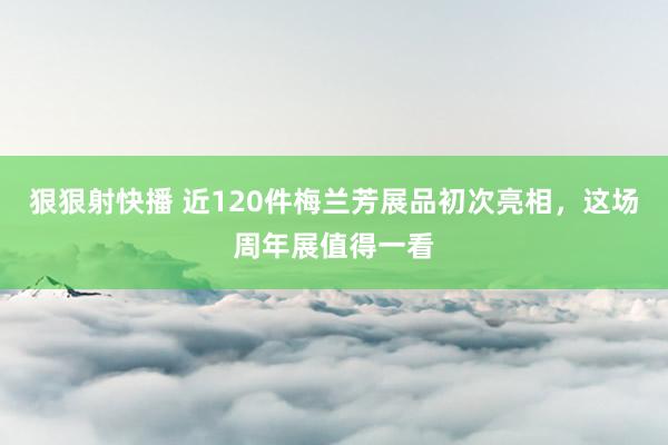 狠狠射快播 近120件梅兰芳展品初次亮相，这场周年展值得一看