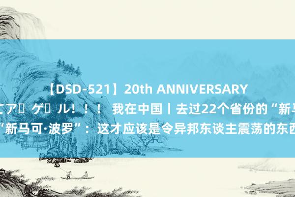 【DSD-521】20th ANNIVERSARY 50人のママがイッパイ教えてア・ゲ・ル！！！ 我在中国丨去过22个省份的“新马可·波罗”：这才应该是令异邦东谈主震荡的东西！_大皖新闻 | 安徽网