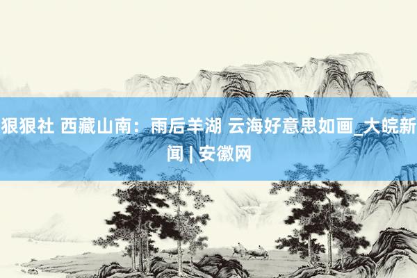 狠狠社 西藏山南：雨后羊湖 云海好意思如画_大皖新闻 | 安徽网