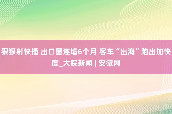 狠狠射快播 出口量连增6个月 客车“出海”跑出加快度_大皖新闻 | 安徽网