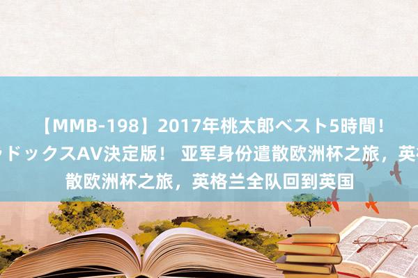 【MMB-198】2017年桃太郎ベスト5時間！これが見納めパラドックスAV決定版！ 亚军身份遣散欧洲杯之旅，英格兰全队回到英国