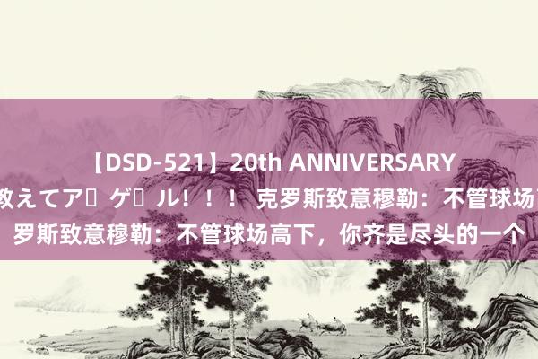 【DSD-521】20th ANNIVERSARY 50人のママがイッパイ教えてア・ゲ・ル！！！ 克罗斯致意穆勒：不管球场高下，你齐是尽头的一个