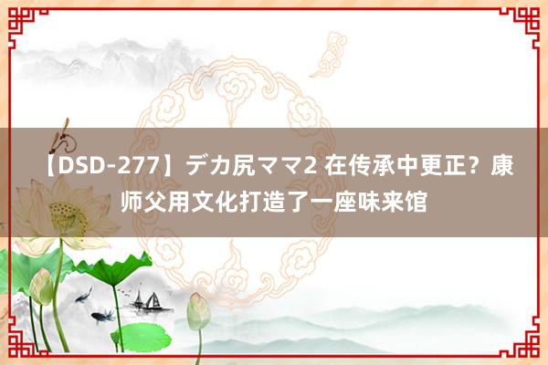 【DSD-277】デカ尻ママ2 在传承中更正？康师父用文化打造了一座味来馆