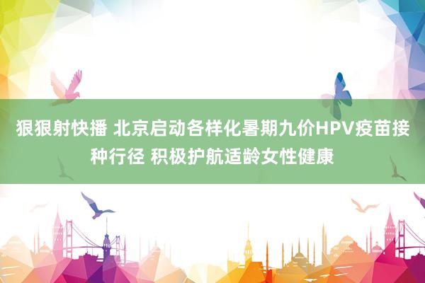 狠狠射快播 北京启动各样化暑期九价HPV疫苗接种行径 积极护航适龄女性健康