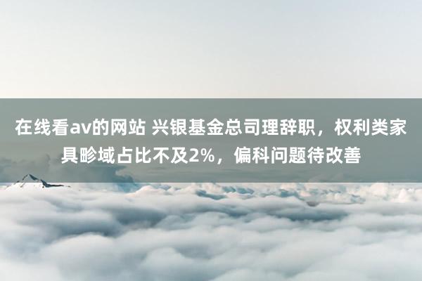 在线看av的网站 兴银基金总司理辞职，权利类家具畛域占比不及2%，偏科问题待改善