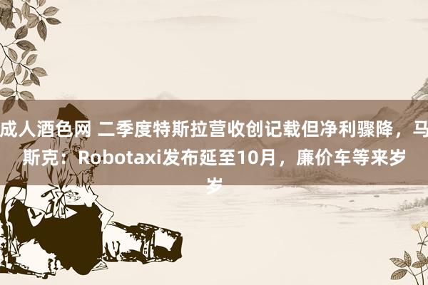 成人酒色网 二季度特斯拉营收创记载但净利骤降，马斯克：Robotaxi发布延至10月，廉价车等来岁