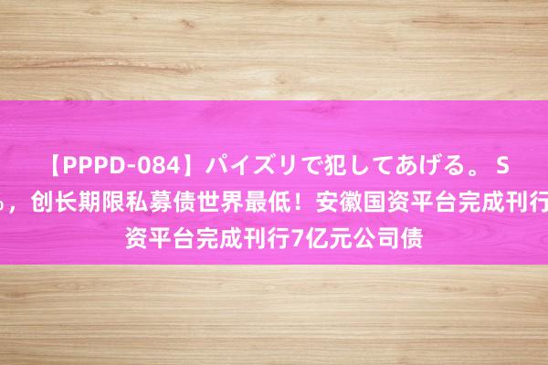 【PPPD-084】パイズリで犯してあげる。 SARA 利率2％，创长期限私募债世界最低！安徽国资平台完成刊行7亿元公司债