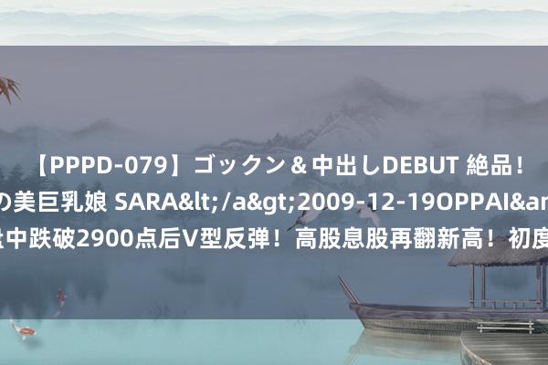 【PPPD-079】ゴックン＆中出しDEBUT 絶品！！ピンク乳首の美巨乳娘 SARA</a>2009-12-19OPPAI&$OPPAI119分钟 沪指盘中跌破2900点后V型反弹！高股息股再翻新高！初度超百亿好意思元，谷歌云业务超预期，基金重仓意见股出炉