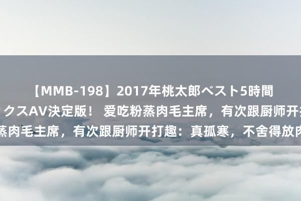 【MMB-198】2017年桃太郎ベスト5時間！これが見納めパラドックスAV決定版！ 爱吃粉蒸肉毛主席，有次跟厨师开打趣：真孤寒，不舍得放肉