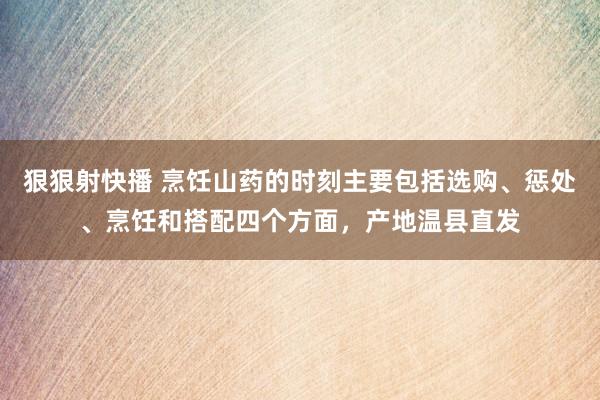 狠狠射快播 烹饪山药的时刻主要包括选购、惩处、烹饪和搭配四个方面，产地温县直发