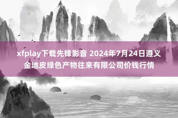 xfplay下载先锋影音 2024年7月24日遵义金地皮绿色产物往来有限公司价钱行情