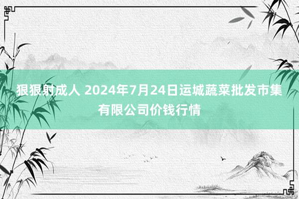 狠狠射成人 2024年7月24日运城蔬菜批发市集有限公司价钱行情