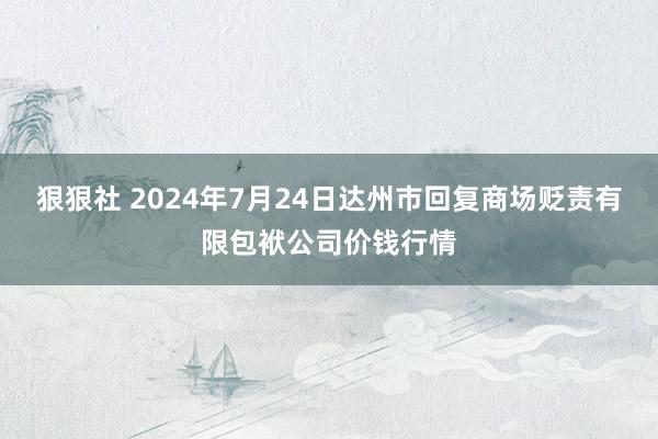 狠狠社 2024年7月24日达州市回复商场贬责有限包袱公司价钱行情