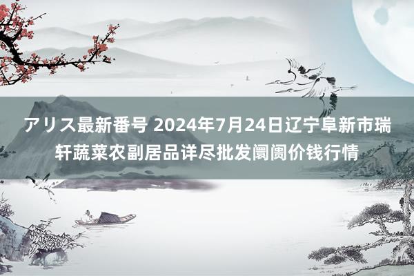 アリス最新番号 2024年7月24日辽宁阜新市瑞轩蔬菜农副居品详尽批发阛阓价钱行情