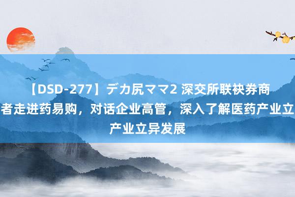 【DSD-277】デカ尻ママ2 深交所联袂券商与投资者走进药易购，对话企业高管，深入了解医药产业立异发展