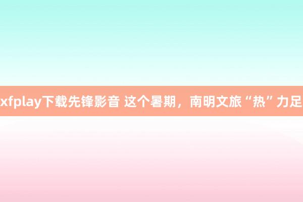 xfplay下载先锋影音 这个暑期，南明文旅“热”力足