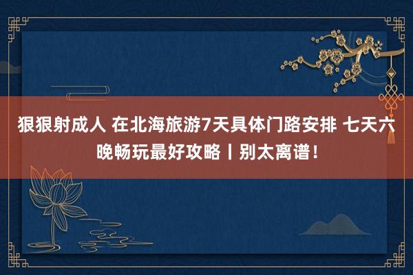 狠狠射成人 在北海旅游7天具体门路安排 七天六晚畅玩最好攻略丨别太离谱！